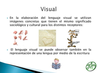 En la elaboración del lenguaje visual se utilizan imágenes concretas que tienen el mismo significado sociológico y cultural para los distintos receptores:  El lenguaje visual se puede observar también en la representación de una lengua por medio de la escrituraVisual 
