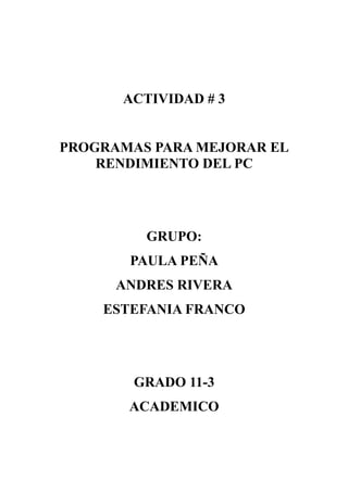 ACTIVIDAD # 3


PROGRAMAS PARA MEJORAR EL
    RENDIMIENTO DEL PC




         GRUPO:
       PAULA PEÑA
      ANDRES RIVERA
    ESTEFANIA FRANCO




        GRADO 11-3
       ACADEMICO
 