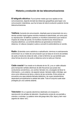 Historia y evolución de las telecomunicaciones<br />El telégrafo eléctrico: Fue el primer medio que tuvo rapidez en las comunicaciones, dejando de lado las distancias geográficas para lograr una comunicación instantánea, que fue la base de toda la evolución posterior de las telecomunicaciones.<br />Teléfono: Aumento de comunicación, diseñado para la transmisión de voz y demás sonidos hasta lugares remotos mediante la electricidad, así como para su reproducción. El teléfono contiene un micrófono (transmisor) que recibe el impacto de ondas de sonido. El micrófono transforma las vibraciones en impulsos eléctricos. La corriente eléctrica así generada se transmite a distancia. Un altavoz (receptor) vuelve a convertir la señal eléctrica en sonido.<br />Radio: (Entendida como radiofonía o radiodifusión, términos no estrictamente sinónimos)1 es un medio de comunicación que se basa en el envío de señales de audio a través de ondas de radio, si bien el término se usa también para otras formas de envío de audio a distancia como la radio por Internet.<br />Cable coaxial: Fue creado en la década de los 30, y es un cable utilizado para transportar señales eléctricas de alta frecuencia que posee dos conductores concéntricos, uno central, llamado vivo, encargado de llevar la información, y uno exterior, de aspecto tubular, llamado malla o blindaje, que sirve como referencia de tierra y retorno de las corrientes. Entre ambos se encuentra una capa aislante llamada dieléctrico, de cuyas características dependerá principalmente la calidad del cable. Todo el conjunto suele estar protegido por una cubierta aislante.<br />Televisión: Es un aparato electrónico destinado a la recepción y reproducción de señales de televisión. Usualmente consta de una pantalla y mandos o controles. La palabra viene del griego tele (τῆλε; lejos) y latín visor (agente de videre 'ver').<br />Comunicación por satélite: cualquier tipo de comunicación cuyo soporte es una nave espacial en órbita terrestre, capaz de cubrir grandes distancias mediante la reflexión o repetición de señales de radiofrecuencia.<br />Red conmutada: (RTC; también llamada Red Telefónica Básica o RTB) es una red de comunicación diseñada primordialmente para la transmisión de voz, aunque pueda también transportar datos, por ejemplo en el caso del fax o de la conexión a Internet a través de un módem acústico.....<br />Se trata de la red telefónica clásica, en la que los terminales telefónicos (teléfonos) se comunican con una central de conmutación a través de un solo canal compartido por la señal del micrófono y del auricular. En el caso de transmisión de datos hay una sola señal en el cable en un momento dado compuesta por la de subida más la de bajada, por lo que se hacen necesarios supresores de eco. <br />Fax: Se denomina fax, por abreviación de facsímil, a un sistema que permite transmitir a distancia por la línea telefónica escritos o gráficos (telecopia).<br />Método y aparato de transmisión y recepción de documentos mediante la red telefónica conmutada que se basa en la conversión a impulsos de las imágenes «leídas» por el emisor, impulsos que son traducidos en puntos -formando imágenes- en el receptor.<br />Comunicaciones móviles: El teléfono móvil es un dispositivo inalámbrico electrónico que permite tener acceso a la red de telefonía celular o móvil. Se denomina celular en la mayoría de países latinoamericanos debido a que el servicio funciona mediante una red de celdas, donde cada antena repetidora de señal es una célula, si bien también existen redes telefónicas móviles satelitales. Su principal característica es su portabilidad, que permite comunicarse desde casi cualquier lugar. La principal función es la comunicación de voz, como el teléfono convencional.<br />Internet: Internet es un conjunto descentralizado de redes de comunicación interconectadas que utilizan la familia de protocolos TCP/IP, garantizando que las redes físicas heterogéneas que la componen funcionen como una red lógica única, de alcance mundial. Sus orígenes se remontan a 1969, cuando se estableció la primera conexión de computadoras, conocida como ARPANET, entre tres universidades en California y una en Utah, Estados Unidos.<br />Uno de los servicios que más éxito ha tenido en Internet ha sido la World Wide Web(WWW, o quot;
la Webquot;
), hasta tal punto que es habitual la confusión entre ambos términos. La WWW es un conjunto de protocolos que permite, de forma sencilla, la consulta remota de archivos de hipertexto. Ésta fue un desarrollo posterior (1990) y utiliza Internet como medio de transmisión.<br />Existen, por tanto, muchos otros servicios y protocolos en Internet, aparte de la Web: el envío de correo electrónico (SMTP), la transmisión de archivos (FTP y P2P), lasconversaciones en línea (IRC), la mensajería instantánea y presencia, la transmisión de contenido y comunicación multimedia -telefonía (VoIP), televisión (IPTV)-, los boletines electrónicos (NNTP), el acceso remoto a otros dispositivos (SSH y Telnet) o los juegos en línea<br />Medios de trasmisión más comunes de las telecomunicaciones.<br />Medios de transmisión guiados<br />Los medios de transmisión guiados están constituidos por un cable que se encarga de la conducción (o guiado) de las señales desde un extremo al otro.<br />Las principales características de los medios guiados son el tipo de conductor utilizado, la velocidad máxima de transmisión, las distancias máximas que puede ofrecer entre repetidores, la inmunidad frente a interferencias electromagnéticas, la facilidad de instalación y la capacidad de soportar diferentes tecnologías de nivel de enlace.<br />La velocidad de transmisión depende directamente de la distancia entre los terminales, y de si el medio se utiliza para realizar un enlace punto a punto o un enlace multipunto. Debido a esto los diferentes medios de transmisión tendrán diferentes velocidades de conexión que se adaptarán a utilizaciones dispares.<br />Dentro de los medios de transmisión guiados, los más utilizados en el campo de las comunicaciones y la interconexión de computadoras son:<br />El par trenzado: Consiste en un par de hilos de cobre conductores cruzados entre sí, con el objetivo de reducir el ruido de diafonía. A mayor número de cruces por unidad de longitud, mejor comportamiento ante el problema de diafonía.<br />Existen dos tipos de par trenzado:<br />Protegido: Shielded Twisted Pair (STP)<br />No protegido: Unshielded Twisted Pair (UTP)<br />El UTP son las siglas de Unshielded Twisted Pair. Es un cable de pares trenzado y sin recubrimiento metálico externo, de modo que es sensible a las interferencias. Es importante guardar la numeración de los pares, ya que de lo contrario el Efecto del trenzado no será eficaz disminuyendo sensiblemente o incluso impidiendo la capacidad de transmisión. Es un cable Barato, flexible y sencillo de instalar. Las aplicaciones principales en las que se hace uso de cables de par trenzado son:<br />Bucle de abonado: Es el último tramo de cable existente entre el telefóno de un abonado y la central a la que se encuentra conectado. Este cable suele ser UTP Cat.3 y en la actualidad es uno de los medios más utilizados para transporte de banda ancha, debido a que es una infraestructura que esta implantada en el 100% de las ciudades.<br />Redes LAN: En este caso se emplea UTP Cat.5 o Cat.6 para transmisión de datos. Consiguiendo velocidades de varios centenares de Mbps. Un ejemplo de este uso lo constituyen las redes 10/100/1000BASE-T.<br />El cable coaxial: Se compone de un hilo conductor, llamado núcleo, y un mallazo externo separados por un dieléctrico o aislante.<br />La fibra óptica.<br />Medios de transmisión no guiados.<br />Tanto la transmisión como la recepción de información se lleva a cabo mediante antenas. A la hora de transmitir, la antena irradia energía electromagnética en el medio. Por el contrario en la recepción la antena capta las ondas electromagnéticas del medio que la rodea.<br />La configuración para las transmisiones no guiadas puede ser direccional y omnidireccional.<br />En la direccional, la antena transmisora emite la energía electromagnética concentrándola en un haz, por lo que las antenas emisora y receptora deben estar alineadas.<br />En la omnidireccional, la radiación se hace de manera dispersa, emitiendo en todas direcciones pudiendo la señal ser recibida por varias antenas. Generalmente, cuanto mayor es la frecuencia de la señal transmitida es más factible confinar la energía en un haz direccional.<br />La transmisión de datos a través de medios no guiados, añade problemas adicionales provocados por la reflexión que sufre la señal en los distintos obstáculos existentes en el medio. Resultando más importante el espectro de frecuencias de la señal transmitida que el propio medio de transmisión en sí mismo.<br />Según el rango de frecuencias de trabajo, las transmisiones no guiadas se pueden clasificar en tres tipos: radio, microondas y luz (infrarrojos/láser).<br />Medio de transmisión según su sentido.<br />Simplex<br />Este modo de transmisión permite que la información discurra en un solo sentido y de forma permanente, con esta fórmula es difícil la corrección de errores causados por deficiencias de línea (TV).<br />Half-Duplex<br />En este modo la transmisión fluye cada vez, solo una de las dos estaciones del enlace punto a punto puede transmitir. Este método también se denomina en dos sentidos alternos (walkie-talkie).<br />Full-Duplex<br />Es el método de comunicación más aconsejable puesto que en todo momento la comunicación puede ser en dos sentidos posibles, es decir, que las dos estaciones simultáneamente pueden enviar y recibir datos y así pueden corregir los errores de manera instantánea y permanente.<br />