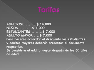 TarifasADULTOS:……...…..$ 14.000NIÑOS…………….…$ 7.000ESTUDIANTES:........$ 7.000ADULTO MAYOR:....$ 7.000Para hacerse acreedor al descuento los estudiantes y adultos mayores deberán presentar el documento respectivo.Se considera al adulto mayor después de los 60 años de edad.