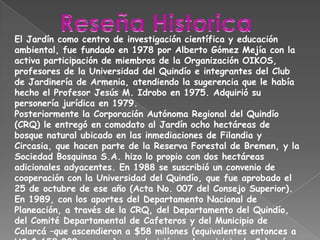 Reseña HistoricaEl Jardín como centro de investigación científica y educación ambiental, fue fundado en 1978 por Alberto Gómez Mejía con la activa participación de miembros de la Organización OIKOS, profesores de la Universidad del Quindío e integrantes del Club de Jardinería de Armenia, atendiendo la sugerencia que le había hecho el Profesor Jesús M. Idrobo en 1975. Adquirió su personería jurídica en 1979.Posteriormente la Corporación Autónoma Regional del Quindío (CRQ) le entregó en comodato al Jardín ocho hectáreas de bosque natural ubicado en las inmediaciones de Filandia y Circasia, que hacen parte de la Reserva Forestal de Bremen, y la Sociedad Bosquinsa S.A. hizo lo propio con dos hectáreas adicionales adyacentes. En 1988 se suscribió un convenio de cooperación con la Universidad del Quindío, que fue aprobado el 25 de octubre de ese año (Acta No. 007 del Consejo Superior). En 1989, con los aportes del Departamento Nacional de Planeación, a través de la CRQ, del Departamento del Quindío, del Comité Departamental de Cafeteros y del Municipio de Calarcá –que ascendieron a $58 millones (equivalentes entonces a US $ 150.000, aprox.)– se adquirió en el municipio de Calarcá un reducto de bosque natural, en donde se encuentra la sede principal de la entidad