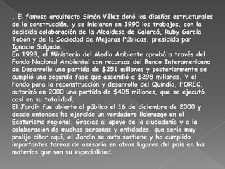 . El famoso arquitecto Simón Vélez donó los diseños estructurales de la construcción, y se iniciaron en 1990 los trabajos, con la decidida colaboración de la Alcaldesa de Calarcá, Ruby García Tobón y de la Sociedad de Mejoras Públicas, presidida por Ignacio Salgado.En 1998, el Ministerio del Medio Ambiente aprobó a través del Fondo Nacional Ambiental con recursos del Banco Interamericano de Desarrollo una partida de $251 millones y posteriormente se cumplió una segunda fase que ascendió a $298 millones. Y el Fondo para la reconstrucción y desarrollo del Quindío, FOREC, autorizó en 2000 una partida de $405 millones, que se ejecutó casi en su totalidad.El Jardín fue abierto al público el 16 de diciembre de 2000 y desde entonces ha ejercido un verdadero liderazgo en el Ecoturismo regional. Gracias al apoyo de la ciudadanía y a la colaboración de muchas personas y entidades, que sería muy prolijo citar aquí, el Jardín se auto sostiene y ha cumplido importantes tareas de asesoría en otros lugares del país en las materias que son su especialidad.