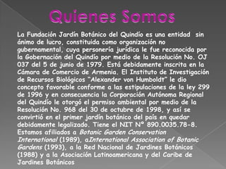 Quienes SomosLa Fundación Jardín Botánico del Quindío es una entidad  sin ánimo de lucro, constituida como organización no gubernamental, cuya personería jurídica le fue reconocida por la Gobernación del Quindío por medio de la Resolución No. OJ 037 del 5 de junio de 1979. Está debidamente inscrita en la Cámara de Comercio de Armenia. El Instituto de Investigación de Recursos Biológicos “Alexander von Humboldt” le dio concepto favorable conforme a las estipulaciones de la ley 299 de 1996 y en consecuencia la Corporación Autónoma Regional del Quindío le otorgó el permiso ambiental por medio de la Resolución No. 968 del 30 de octubre de 1998, y así se convirtió en el primer jardín botánico del país en quedar debidamente legalizado. Tiene el NIT Nº 890.0035.78-8. Estamos afiliados a Botanic Garden Conservation International (1989), aInternationalAssociation of BotanicGardens (1993), a la Red Nacional de Jardines Botánicos (1988) y a la Asociación Latinoamericana y del Caribe de Jardines Botánicos