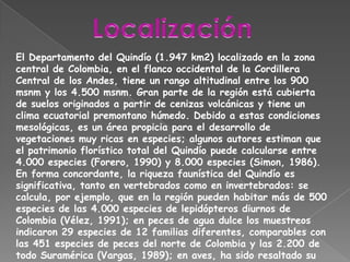 LocalizaciónEl Departamento del Quindío (1.947 km2) localizado en la zona central de Colombia, en el flanco occidental de la Cordillera Central de los Andes, tiene un rango altitudinal entre los 900 msnm y los 4.500 msnm. Gran parte de la región está cubierta de suelos originados a partir de cenizas volcánicas y tiene un clima ecuatorial premontano húmedo. Debido a estas condiciones mesológicas, es un área propicia para el desarrollo de vegetaciones muy ricas en especies; algunos autores estiman que el patrimonio florístico total del Quindío puede calcularse entre 4.000 especies (Forero, 1990) y 8.000 especies (Simon, 1986).En forma concordante, la riqueza faunística del Quindío es significativa, tanto en vertebrados como en invertebrados: se calcula, por ejemplo, que en la región pueden habitar más de 500 especies de las 4.000 especies de lepidópteros diurnos de Colombia (Vélez, 1991); en peces de agua dulce los muestreos indicaron 29 especies de 12 familias diferentes, comparables con las 451 especies de peces del norte de Colombia y las 2.200 de todo Suramérica (Vargas, 1989); en aves, ha sido resaltado su alto grado de diversidad (Klukas, 1974).