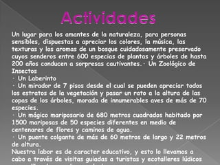ActividadesUn lugar para los amantes de la naturaleza, para personas sensibles, dispuestas a apreciar los colores, la música, las texturas y los aromas de un bosque cuidadosamente preservado cuyos senderos entre 600 especias de plantas y árboles de hasta 200 años conducen a sorpresas cautivantes.· Un Zoológico de Insectos· Un Laberinto · Un mirador de 7 pisos desde el cual se pueden apreciar todos los estratos de la vegetación y pasar un rato a la altura de las copas de los árboles, morada de innumerables aves de más de 70 especies. · Un mágico mariposario de 680 metros cuadrados habitado por 1500 mariposas de 50 especies diferentes en medio de centenares de flores y caminos de agua. · Un puente colgante de más de 60 metros de largo y 22 metros de altura.Nuestra labor es de caracter educativo, y esto lo llevamos a cabo a través de visitas guiadas a turistas y ecotalleres lúdicos para niños de escuelas y colegios.