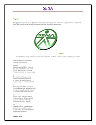 Logotipo

El logotipo muestra de forma gráfica la síntesis de los enfoques de la formación que impartimos: permanente,
en la que el individuo es el responsable de su propio proceso de aprendizaje.




                                                                        Himno

   Nuestro himno, compuesto hace cerca de dos décadas, exalta el amor a la vida, a la patria y al trabajo.

Letra: Luis Alfredo Sarmiento
Música: Daniel Marlez

CORO
Estudiantes del SENA adelante
Por Colombia luchad con amor
Con el animo noble y radiante
Transformémosla en mundo mejor

I
De la patria el futuro destino,
en las manos del joven está,
el trabajo es seguro camino,
que el progreso a Colombia dará.

II
En la forja del SENA se forman,
hombres libres que anhelan triunfar,
con la ciencia y la técnica unidas,
nuevos rumbos de paz trazarán.

III
Hoy la patria nos grita sentida,
¡estudiantes del SENA triunfad!
solo así lograréis en la vida,
más justicia, mayor libertad.

IV
Avancemos con fuerza guerrera,
¡estudiantes con firme tezón!
que la patria en nosotros espera,
su pacífica revolución


Angela niño
 