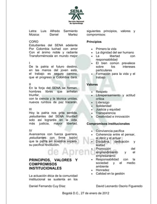 Letra: Luis   Alfredo   Sarmiento       siguientes principios,   valores   y
Música:       Daniel       Marlez       compromisos:

CORO                                    Principios
Estudiantes del SENA adelante
Por Colombia luchad con amor                  Primero la vida
Con el ánimo noble y radiante                 La dignidad del ser humano
Transformémosla en mundo mejor                La         libertad       con
                                               responsabilidad
I                                             El bien común prevalece
De la patria el futuro destino,                sobre        los    intereses
en las manos del joven está,                   particulares
el trabajo es seguro camino,                  Formación para la vida y el
que el progreso a Colombia dará.               trabajo

II                                      Valores
En la forja del SENA se forman,
hombres libres que anhelan                    Respeto
triunfar,                                     Librepensamiento y actitud
con la ciencia y la técnica unidas,            crítica
nuevos rumbos de paz trazarán.                Liderazgo
                                              Solidaridad
III                                           Justicia y equidad
Hoy la patria nos grita     sentida,          Transparencia
¡estudiantes del SENA       triunfad!         Creatividad e innovación
solo así lograréis en      la vida,
más justicia, mayor         libertad.   Compromisos institucionales

IV                                            Convivencia pacífica
Avancemos con fuerza guerrera,                Coherencia entre el pensar,
¡estudiantes con firme tazón!                  el decir y el actuar
que la patria en nosotros espera,             Disciplina, dedicación y
su pacífica revolución.                        lealtad
                                              Promoción                 del
                                               emprendimiento        y    el
                                               empresarismo
PRINCIPIOS, VALORES Y                         Responsabilidad con la
COMPROMISOS                                    sociedad      y    el   medio
                                               ambiente
INSTITUCIONALES                               Honradez
                                              Calidad en la gestión
La actuación ética de la comunidad
institucional se sustenta en los

Daniel Fernando Cuy Díaz                       David Leonardo Osorio Figueredo

                        Bogotá D.C., 27 de enero de 2012
 