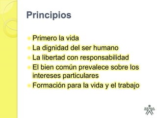 Principios

 Primero la vida
 La dignidad del ser humano
 La libertad con responsabilidad
 El bien común prevalece sobre los
  intereses particulares
 Formación para la vida y el trabajo
 