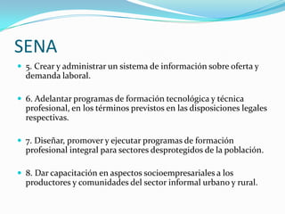 SENA
 5. Crear y administrar un sistema de información sobre oferta y
  demanda laboral.

 6. Adelantar programas de formación tecnológica y técnica
  profesional, en los términos previstos en las disposiciones legales
  respectivas.

 7. Diseñar, promover y ejecutar programas de formación
  profesional integral para sectores desprotegidos de la población.

 8. Dar capacitación en aspectos socioempresariales a los
  productores y comunidades del sector informal urbano y rural.
 