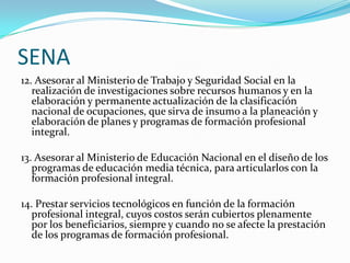 SENA
12. Asesorar al Ministerio de Trabajo y Seguridad Social en la
   realización de investigaciones sobre recursos humanos y en la
   elaboración y permanente actualización de la clasificación
   nacional de ocupaciones, que sirva de insumo a la planeación y
   elaboración de planes y programas de formación profesional
   integral.

13. Asesorar al Ministerio de Educación Nacional en el diseño de los
   programas de educación media técnica, para articularlos con la
   formación profesional integral.

14. Prestar servicios tecnológicos en función de la formación
   profesional integral, cuyos costos serán cubiertos plenamente
   por los beneficiarios, siempre y cuando no se afecte la prestación
   de los programas de formación profesional.
 