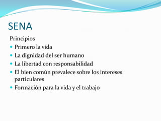 SENA
Principios
 Primero la vida
 La dignidad del ser humano
 La libertad con responsabilidad
 El bien común prevalece sobre los intereses
  particulares
 Formación para la vida y el trabajo
 