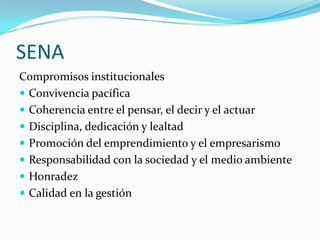 SENA
Compromisos institucionales
 Convivencia pacífica
 Coherencia entre el pensar, el decir y el actuar
 Disciplina, dedicación y lealtad
 Promoción del emprendimiento y el empresarismo
 Responsabilidad con la sociedad y el medio ambiente
 Honradez
 Calidad en la gestión
 