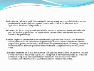 Sus funciones, definidas en el Decreto 164 del 6 de agosto de 1957, eran brindar formación
   profesional a los trabajadores, jóvenes y adultos de la industria, el comercio, la
   agricultura, la minería y la ganadería.

Así mismo, su fin era proporcionar instrucción técnica al empleado, formación acelerada
   para los adultos y ayudarles a los empleadores y trabajadores a establecer un sistema
   nacional de aprendizaje.

Además, organizar y mantener la enseñanza teórica y práctica relacionada con diferentes
  oficios; seleccionar los candidatos al aprendizaje; realizar cursos complementarios de
  preparación, perfeccionamiento y adiestramiento para trabajadores técnicos; y contribuir
  con el desarrollo de investigaciones relacionadas con la organización científica, entre
  otras.

La entidad tripartita, en la cual participarían trabajadores, empleadores y Gobierno, se llamó
   Servicio Nacional de Aprendizaje (SENA) y surgió en el momento indicado. La industria
   pretendía conquistar nuevos mercados y necesitaba más trabajadores y mejor
   calificados, métodos modernos y cambios drásticos en la productividad.
 