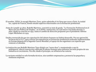 El nombre, SENA, lo escogió Martínez Tono, quien admiraba el río Sena que cruza a París, la ciudad
    luz, capital de Francia, donde estudió aspectos relacionados con la formación profesional.

Antes de cumplir 30 años, Rodolfo Martínez, convirtió su tesis de grado, "La Formación Profesional en el
   Marco de una Política de Empleo", en el SENA, institución a la cual estuvo vinculado durante 17
   años, desde su creación en 1957, hasta el cambio de dirección propuesto por el presidente Alfonso
   López Michelsen en 1974.

Estaba convencido de que sin capacitación del talento humano no habría desarrollo. Por eso aprovechó
   las becas de la O.I.T. para conocer las experiencias en formación profesional acelerada implementadas
   en Europa después de la Segunda Guerra Mundial y el apoyo de ese organismo con expertos que
   vinieron a Colombia.

La institución que Rodolfo Martínez Tono dirigió con “mano dura” y manteniendo a raya la
    politiquería, ofreció instrucción calificada al talento humano para enfrentar los retos propios de una
    industria en crecimiento. Por ello, desde el principio, su influencia fue notoria.

La naciente entidad no solo formaba técnicos, sino también empresarios y promovía las pequeñas y
   medianas empresas.
 
