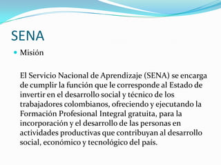 SENA
 Misión


 El Servicio Nacional de Aprendizaje (SENA) se encarga
 de cumplir la función que le corresponde al Estado de
 invertir en el desarrollo social y técnico de los
 trabajadores colombianos, ofreciendo y ejecutando la
 Formación Profesional Integral gratuita, para la
 incorporación y el desarrollo de las personas en
 actividades productivas que contribuyan al desarrollo
 social, económico y tecnológico del país.
 