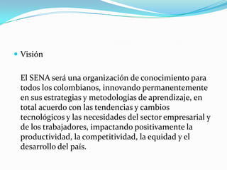 Visión


 El SENA será una organización de conocimiento para
 todos los colombianos, innovando permanentemente
 en sus estrategias y metodologías de aprendizaje, en
 total acuerdo con las tendencias y cambios
 tecnológicos y las necesidades del sector empresarial y
 de los trabajadores, impactando positivamente la
 productividad, la competitividad, la equidad y el
 desarrollo del país.
 