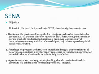 SENA
 Objetivos

  El Servicio Nacional de Aprendizaje, SENA, tiene los siguientes objetivos:

1. Dar formación profesional integral a los trabajadores de todas las actividades
    económicas, y a quienes sin serlo, requieran dicha formación, para aumentar
    por ese medio la productividad nacional y promover la expansión y el
    desarrollo económico y social armónico del país, bajo el concepto de equidad
    social redistributiva.

2. Fortalecer los procesos de formación profesional integral que contribuyan al
   desarrollo comunitario a nivel urbano y rural, para su vinculación o promoción
   en actividades productivas de interés social y económico.

3. Apropiar métodos, medios y estrategias dirigidos a la maximización de la
   cobertura y la calidad de la formación profesional integral.
 