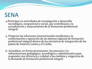 SENA
4.Participar en actividades de investigación y desarrollo
  tecnológico, ocupacional y social, que contribuyan a la
  actualización y mejoramiento de la formación profesional
  integral.

5. Propiciar las relaciones internacionales tendientes a la
   conformación y operación de un sistema regional de formación
   profesional integral dentro de las iniciativas de integración de los
   países de América Latina y el Caribe.

6. Actualizar, en forma permanente, los procesos y la
   infraestructura pedagógica, tecnológica y administrativa para
   responder con eficiencia y calidad a los cambios y exigencias de
   la demanda de formación profesional integral.
 