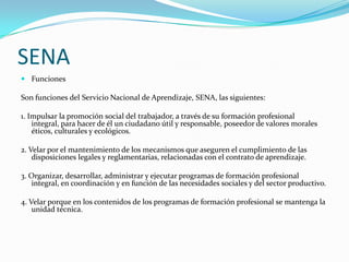 SENA
 Funciones

Son funciones del Servicio Nacional de Aprendizaje, SENA, las siguientes:

1. Impulsar la promoción social del trabajador, a través de su formación profesional
    integral, para hacer de él un ciudadano útil y responsable, poseedor de valores morales
    éticos, culturales y ecológicos.

2. Velar por el mantenimiento de los mecanismos que aseguren el cumplimiento de las
    disposiciones legales y reglamentarias, relacionadas con el contrato de aprendizaje.

3. Organizar, desarrollar, administrar y ejecutar programas de formación profesional
   integral, en coordinación y en función de las necesidades sociales y del sector productivo.

4. Velar porque en los contenidos de los programas de formación profesional se mantenga la
    unidad técnica.
 