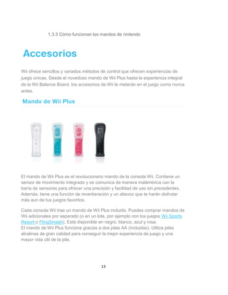 1.3.3 Cómo funcionan los mandos de nintendo




Wii ofrece sencillos y variados métodos de control que ofrecen experiencias de
juego únicas. Desde el novedoso mando de Wii Plus hasta la experiencia integral
de la Wii Balance Board, los accesorios de Wii te meterán en el juego como nunca
antes.




El mando de Wii Plus es el revolucionario mando de la consola Wii. Contiene un
sensor de movimiento integrado y se comunica de manera inalámbrica con la
barra de sensores para ofrecer una precisión y facilidad de uso sin precedentes.
Además, tiene una función de reverberación y un altavoz que te harán disfrutar
más aun de tus juegos favoritos.

Cada consola Wii trae un mando de Wii Plus incluido. Puedes comprar mandos de
Wii adicionales por separado (o en un lote, por ejemplo con los juegos Wii Sports
Resort o FlingSmash). Está disponible en negro, blanco, azul y rosa.
El mando de Wii Plus funciona gracias a dos pilas AA (incluidas). Utiliza pilas
alcalinas de gran calidad para conseguir la mejor experiencia de juego y una
mayor vida útil de la pila.




                                        13
 