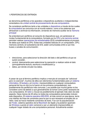 1.PERIFERICOS DE ENTRADA


se denomina periféricos a los aparatos o dispositivos auxiliares e independientes
conectados a la unidad central de procesamiento de una computadora.
Se consideran periféricos tanto a las unidades o dispositivos a través de los cuales
la computadora se comunica con el mundo exterior, como a los sistemas que
almacenan o archivan la información, sirviendo de memoria auxiliar de la memoria
principal
Se entenderá por periférico al conjunto de dispositivos que, sin pertenecer al
núcleo fundamental de la computadora, formado por la CPU y la memoria central,
permitan realizar operaciones de entrada/salida (E/S) complementarias al proceso
de datos que realiza la CPU. Estas tres unidades básicas en un computador, CPU,
memoria central y el subsistema de E/S, están comunicadas entre sí por tres
buses o canales de comunicación:




   direcciones, para seleccionar la dirección del dato o del periférico al que se
    quiere acceder,
   control, básicamente para seleccionar la operación a realizar sobre el dato
    (principalmente lectura, escritura o modificación) y
   datos, por donde circulan los datos.




A pesar de que el término periférico implica a menudo el concepto de “adicional
pero no esencial”, muchos de ellos son elementos fundamentales para un sistema
informático. El teclado y el monitor, imprescindibles en cualquier computadora
personal de hoy en día (no lo fueron en los primeros computadores), son
posiblemente los periféricos más comunes, y es posible que mucha gente no los
considere como tal debido a que generalmente se toman como parte necesaria de
una computadora. El ratón o mouse es posiblemente el ejemplo más claro de este
aspecto. Hace menos de 20 años no todos las computadora personales incluían
este dispositivo. El sistema operativo MS-DOS, el más común en esa época, tenía
una interfaz de línea de comandos para la que no era necesario el empleo de un
ratón, todo se hacía mediante comandos de texto. Fue con la popularización
de Finder, sistema operativo de la Macintosh de Apple y la posterior aparición
de Windows cuando el ratón comenzó a ser un elemento imprescindible en
cualquier hogar dotado de una computadora personal. Actualmente existen


                                          4
 