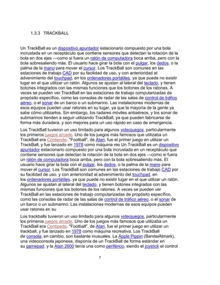 1.3.3 TRACKBALL


Un TrackBall es un dispositivo apuntador estacionario compuesto por una bola
incrustada en un receptáculo que contiene sensores que detectan la rotación de la
bola en dos ejes —como si fuera un ratón de computadora boca arriba, pero con la
bola sobresaliendo más. El usuario hace girar la bola con el pulgar, los dedos, o la
palma de la mano para mover el cursor. Los TrackBall son comunes en las
estaciones de trabajo CAD por su facilidad de uso, y con anterioridad al
advenimiento del touchpad, en los ordenadores portátiles, ya que puede no existir
lugar en el que utilizar un ratón. Algunos se ajustan al lateral del teclado, y tienen
botones integrados con las mismas funciones que los botones de los ratones. A
veces se pueden ver TrackBall en las estaciones de trabajo computarizadas de
propósito específico, como las consolas de radar de las salas de control de tráfico
aéreo, o el sonar de un barco o un submarino. Las instalaciones modernas de
esos equipos pueden usar ratones en su lugar, ya que la mayoría de la gente ya
sabe cómo utilizarlos. Sin embargo, los radares móviles antiaéreos, y los sonar de
submarinos tienden a seguir utilizando TrackBall, ya que pueden fabricarse de
forma más duradera, y son mejores para un uso rápido en caso de emergencia.
Los TrackBall tuvieron un uso limitado para algunos videojuegos, particularmente
los primeros juegos árcade. Uno de los juegos más famosos que utilizaba un
TrackBall era Contiende. "Football", de Atari, fue el primer juego en utilizar un
TrackBall, y fue lanzado en 1978 como máquina res Un TrackBall es un dispositivo
apuntador estacionario compuesto por una bola incrustada en un receptáculo que
contiene sensores que detectan la rotación de la bola en dos ejes —como si fuera
un ratón de computadora boca arriba, pero con la bola sobresaliendo más. El
usuario hace girar la bola con el pulgar, los dedos, o la palma de la mano para
mover el cursor. Los TrackBall son comunes en las estaciones de trabajo CAD por
su facilidad de uso, y con anterioridad al advenimiento del touchpad, en
los ordenadores portátiles, ya que puede no existir lugar en el que utilizar un ratón.
Algunos se ajustan al lateral del teclado, y tienen botones integrados con las
mismas funciones que los botones de los ratones. A veces se pueden ver
TrackBall en las estaciones de trabajo computarizadas de propósito específico,
como las consolas de radar de las salas de control de tráfico aéreo, o el sonar de
un barco o un submarino. Las instalaciones modernas de esos equipos pueden
usar ratones en su
Los trackballs tuvieron un uso limitado para algunos videojuegos, particularmente
los primeros juegos arcade. Uno de los juegos más famosos que utilizaba un
TrackBall era Centipede. "Football", de Atari, fue el primer juego en utilizar un
trackball, y fue lanzado en 1978 como máquina recreativa. Los TrackBall
de consola, en cambio, son bastante inusuales. La Apple Pippin (BandaiAtmark),
una videoconsola japonesa, disponía de un TrackBall de forma estándar en
su gamepad, y la Atari 2600 tenía una como periférico, siendo el joystick el control

                                          7
 