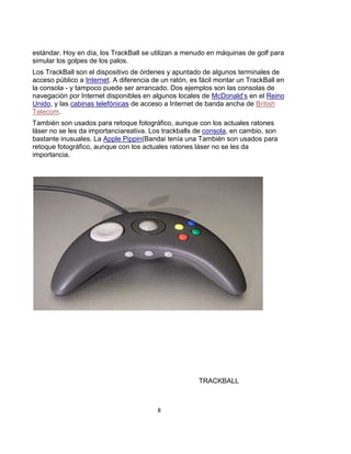 estándar. Hoy en día, los TrackBall se utilizan a menudo en máquinas de golf para
simular los golpes de los palos.
Los TrackBall son el dispositivo de órdenes y apuntado de algunos terminales de
acceso público a Internet. A diferencia de un ratón, es fácil montar un TrackBall en
la consola - y tampoco puede ser arrancado. Dos ejemplos son las consolas de
navegación por Internet disponibles en algunos locales de McDonald’s en el Reino
Unido, y las cabinas telefónicas de acceso a Internet de banda ancha de British
Telecom.
También son usados para retoque fotográfico, aunque con los actuales ratones
láser no se les da importanciareativa. Los trackballs de consola, en cambio, son
bastante inusuales. La Apple Pippin(Bandai tenía una También son usados para
retoque fotográfico, aunque con los actuales ratones láser no se les da
importancia.




                                                       TRACKBALL



                                         8
 
