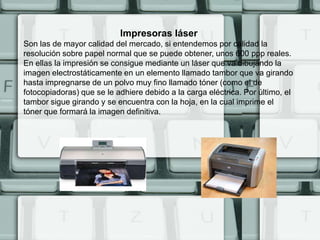 Impresoras láser
Son las de mayor calidad del mercado, si entendemos por calidad la
resolución sobre papel normal que se puede obtener, unos 600 ppp reales.
En ellas la impresión se consigue mediante un láser que va dibujando la
imagen electrostáticamente en un elemento llamado tambor que va girando
hasta impregnarse de un polvo muy fino llamado tóner (como el de
fotocopiadoras) que se le adhiere debido a la carga eléctrica. Por último, el
tambor sigue girando y se encuentra con la hoja, en la cual imprime el
tóner que formará la imagen definitiva.
 