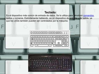 Teclado:
Es el dispositivo más común de entrada de datos. Se lo utiliza para introducir comandos,
textos y números. Estrictamente hablando, es un dispositivo de entrada y de salida, ya
que los LEDs también pueden ser controlados por la máquina.
 