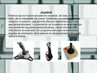 Joystick
Palanca que se mueve apoyada en una base. Se trata, como el
ratón, de un manejador de cursor. Consta de una palanca con una
rótula en un extremo, que permite efectuar rotaciones según dos
ejes perpendiculares. La orientación de la palanca es detectada por
dos medidores angulares perpendiculares, siendo enviada esta
información al ordenador. Un programa adecuado convertirá los
ángulos de orientación de la palanca en desplazamiento del cursor
sobre la misma.
 