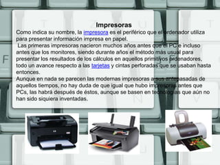 Impresoras
Como indica su nombre, la impresora es el periférico que el ordenador utiliza
para presentar información impresa en papel.
 Las primeras impresoras nacieron muchos años antes que el PC e incluso
antes que los monitores, siendo durante años el método más usual para
presentar los resultados de los cálculos en aquellos primitivos ordenadores,
todo un avance respecto a las tarjetas y cintas perforadas que se usaban hasta
entonces.
Aunque en nada se parecen las modernas impresoras a sus antepasadas de
aquellos tiempos, no hay duda de que igual que hubo impresoras antes que
PCs, las habrá después de éstos, aunque se basen en tecnologías que aún no
han sido siquiera inventadas.
 