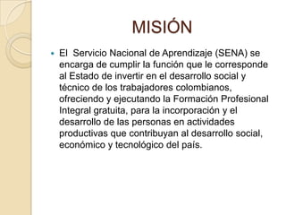 MISIÓN
   El Servicio Nacional de Aprendizaje (SENA) se
    encarga de cumplir la función que le corresponde
    al Estado de invertir en el desarrollo social y
    técnico de los trabajadores colombianos,
    ofreciendo y ejecutando la Formación Profesional
    Integral gratuita, para la incorporación y el
    desarrollo de las personas en actividades
    productivas que contribuyan al desarrollo social,
    económico y tecnológico del país.
 