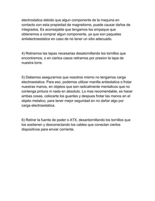 electrostatica debido que algun componente de la maquina en
contacto con esta propiedad de magnetismo, puede causar daños de
integrados. Es aconsejable que tengamos los empaque que
obtenemos a comprar algun componente, ya que son paquetes
antielectroestatico en caso de no tener un sitio adecuado.



4) Retiramos las tapas necesarias desatornillando los tornillos que
encontremos, o en ciertos casos retiramos por presion la tapa de
nuestra torre.



5) Debemos asegurarnos que nosotros mismo no tengamos carga
electroestatica. Para eso, podemos utilizar manilla antiestatica o frotar
nuestras manos, en objetos que son radicalmente mentalicos que no
contenga pintura ni nada en absoluto. Lo mas recomendable, es hacer
ambas cosas, colocarte los guantes y despues frotar las manos en el
objeto metalico, para tener mejor seguridad en no dañar algo por
carga electroestatica.



6) Retirar la fuente de poder o ATX, desantornillando los tornillos que
los sostienen y desconectando los cables que conectan ciertos
dispositivos para enviar corriente.
 