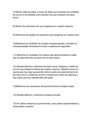 7) Retirar cable de datos o buses de datos que conectan las unidades
de cd-rom o de diskette como tambien los que conectan los disco
duros.



8) Retirar las memorias ram que tengamos en nuestra maquina.



9) Retiramos las tarjetas de expansion que tengamos en nuestra torre.



10)Retiramos el ventilador de nuestro microporcesador y tambien el
microprocesador levantando el slock o palanca de seguridad.



11) Retiramos el ventilador de nuestra caja desconectando el cable
que se esta haciendo contacto con la main board.



12) Desatornillamos y retiramos los disco duros, flopping y unidad de
cd-rom que tengamos dentro de nuestra maquina. Debemos tener en
cuenta que hay caja que permite retira la parte de sostienamiento de
los disco duro y unidad de cd-rom a presion por medio de palancas y
hay casos que toca desatornillar esa parte.



13)Retiramos los conectores del panel frontal de la tarjeta madre.



14) Desatornillamos y retiramos la tarjeta principal.



15) Por ultimo retiramos el panel frontal, unas partes desatornillando y
otras partes a presión
 