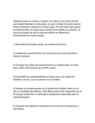 Debemos tener en cuenta y cuidado con cada de uno de los tornillo
que desatornillamos en cada parte, ya que no todos funcionan para el
mismo hardware y tampoco el mismo lugar. Por otro lado estos pasos
de desensamble, se siguen para ciertas torres debido a su diseño, ya
que por el hecho de que la caja sea distinto es diferente el
desensamble de nuestro equipo



1) Atornillamos la tarjeta madre, por adentro de la torre.



2) Instalamos el panel frontal, de manera de que si toca atornillar o
colocar a presion.



3) Conectar los cables del panel frontal en su debido lugar. En este
caso, USB, Interrruptores de On/Off y audio.



4) Ensamblar los compartimientos de disco duro y de unidad de
diskette o cd-rom, ya se a presion o con tornillos.



5) Instalar el microprocesador en el socket de la tarjeta madre y a la
vez su ventilador atornillando. Este debe quedar bien asegurado con el
fin de que ventile bien y mantenga la temperatura adecuado para el
microprocesador.



6) Conectar las tarjetas de expansion en las ranuras de expansion y
atornillador.
 