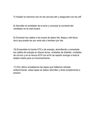 7) Instalar la memoria ram en las ranuras ddr y asegurarlo con los ziff.



8) Atornillar el ventilador de la torre y conectar la corriente del
ventilador en la main board.



9) Conectar los cables o los buses de datos Ide, floppy y del disco
duro que puede ser por serie ata o tambien por Ide.



10) Ensamblar la fuente ATX o de energia, atornillando y conectado
los cables de energia en discos duros, unidades de diskette, unidades
de cd-rom y en la ranura ATX con el fin de repartir energia a toda la
tarjeta madre para su funcionamiento.



11) Por ultimo ensablamos las tapas que hallamos retirado
anteriormente. estas tapas se deben atornillar y otras simplemente a
presion
 