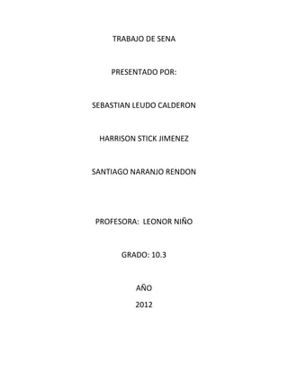 TRABAJO DE SENA


    PRESENTADO POR:


SEBASTIAN LEUDO CALDERON


 HARRISON STICK JIMENEZ


SANTIAGO NARANJO RENDON




PROFESORA: LEONOR NIÑO


      GRADO: 10.3


          AÑO
          2012
 