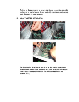 Retirar el disco duro de la ranura donde se encuentra, se debe
       retirar de la parte lateral de un material manejable, colocando
       este disco en un lugar seguro.

1.5.   ADAPTADORES DE TARJETA:




       Se desatornilla la tarjeta de red de la tarjeta madre, guardando
       sus tornillos en un lugar seguro y retirando la tarjeta asía arriba.
       Si el computador presenta otro tipo de tarjeta se retira del
       mismo modo.
 