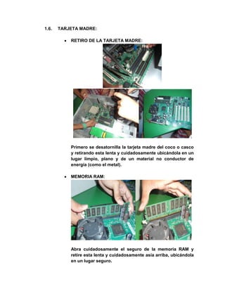 1.6.   TARJETA MADRE:

           RETIRO DE LA TARJETA MADRE:




           Primero se desatornilla la tarjeta madre del coco o casco
           y retirando esta lenta y cuidadosamente ubicándola en un
           lugar limpio, plano y de un material no conductor de
           energía (como el metal).

           MEMORIA RAM:




           Abra cuidadosamente el seguro de la memoria RAM y
           retire esta lenta y cuidadosamente asía arriba, ubicándola
           en un lugar seguro.
 