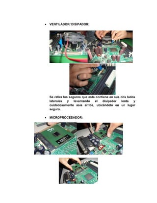 VENTILADOR/ DISIPADOR:




Se retira los seguros que esta contiene en sus dos lados
laterales    y   levantando   el   disipador   lenta   y
cuidadosamente asía arriba, ubicándolo en un lugar
seguro.

MICROPROCESADOR:
 