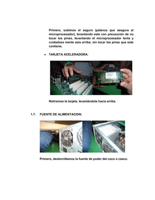 Primero, subimos el seguro (palanca que asegura el
             microprocesador), levantando este con precaución de no
             tocar los pines, levantando el microprocesador lenta y
             cuidadosa mente asía arriba; sin tocar los pines que este
             contiene.

             TARJETA ACELERADORA:




             Retiramos la tarjeta, levantándola hacia arriba.



1.7.   FUENTE DE ALIMENTACION:




       Primero, destornillamos la fuente de poder del coco o casco.
 
