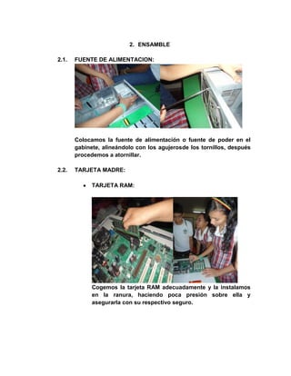 2. ENSAMBLE

2.1.   FUENTE DE ALIMENTACION:




       Colocamos la fuente de alimentación o fuente de poder en el
       gabinete, alineándolo con los agujerosde los tornillos, después
       procedemos a atornillar.

2.2.   TARJETA MADRE:

             TARJETA RAM:




             Cogemos la tarjeta RAM adecuadamente y la instalamos
             en la ranura, haciendo poca presión sobre ella y
             asegurarla con su respectivo seguro.
 