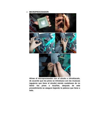 MICROPROCESADOR:




Alinee el microprocesador con el zócalo e introdúzcalo,
de acuerdo que los pines se introduzca con las muescas
(agujeros que tiene el zócalo) siendo cautelosos de no
dañar los pines o tocarlos, después de este
procedimiento se asegura bajando la palanca que tiene a
lado.
 