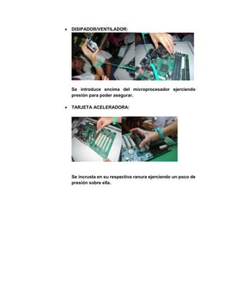 DISIPADOR/VENTILADOR:




Se introduce encima del microprocesador ejerciendo
presión para poder asegurar.

TARJETA ACELERADORA:




Se incrusta en su respectiva ranura ejerciendo un poco de
presión sobre ella.
 
