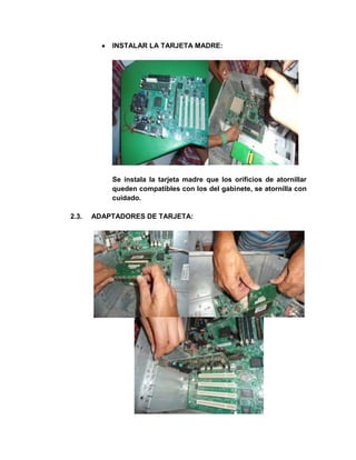INSTALAR LA TARJETA MADRE:




           Se instala la tarjeta madre que los orificios de atornillar
           queden compatibles con los del gabinete, se atornilla con
           cuidado.

2.3.   ADAPTADORES DE TARJETA:
 