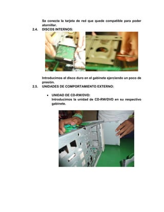 Se conecta la tarjeta de red que quede compatible para poder
       atornillar.
2.4.   DISCOS INTERNOS:




       Introducimos el disco duro en el gabinete ejerciendo un poco de
       presión.
2.5.   UNIDADES DE COMPORTAMIENTO EXTERNO:

             UNIDAD DE CD-RW/DVD:
             Introducimos la unidad de CD-RW/DVD en su respectivo
             gabinete.
 