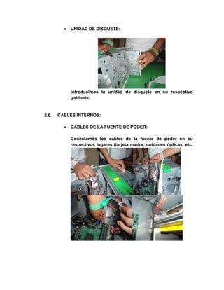 UNIDAD DE DISQUETE:




           Introducimos la unidad de disquete en su respectivo
           gabinete.


2.6.   CABLES INTERNOS:

           CABLES DE LA FUENTE DE PODER:

           Conectamos los cables de la fuente de poder en su
           respectivos lugares (tarjeta madre, unidades ópticas, etc.
 