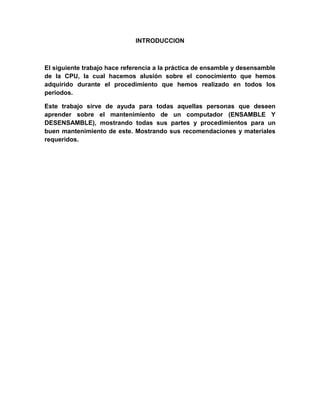 INTRODUCCION



El siguiente trabajo hace referencia a la práctica de ensamble y desensamble
de la CPU, la cual hacemos alusión sobre el conocimiento que hemos
adquirido durante el procedimiento que hemos realizado en todos los
periodos.

Este trabajo sirve de ayuda para todas aquellas personas que deseen
aprender sobre el mantenimiento de un computador (ENSAMBLE Y
DESENSAMBLE), mostrando todas sus partes y procedimientos para un
buen mantenimiento de este. Mostrando sus recomendaciones y materiales
requeridos.
 
