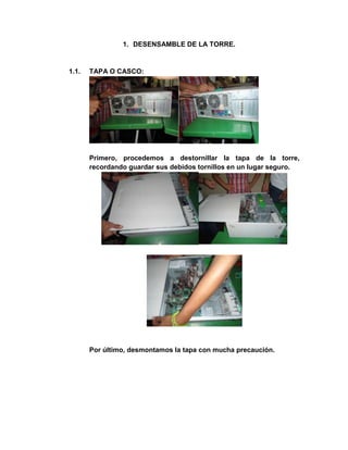 1. DESENSAMBLE DE LA TORRE.


1.1.   TAPA O CASCO:




       Primero, procedemos a destornillar la tapa de la torre,
       recordando guardar sus debidos tornillos en un lugar seguro.




       Por último, desmontamos la tapa con mucha precaución.
 