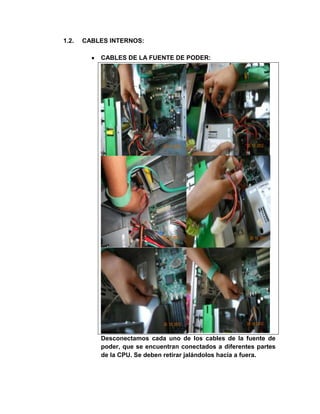 1.2.   CABLES INTERNOS:

           CABLES DE LA FUENTE DE PODER:




           Desconectamos cada uno de los cables de la fuente de
           poder, que se encuentran conectados a diferentes partes
           de la CPU. Se deben retirar jalándolos hacia a fuera.
 